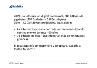 2009 – la información digital creció 62%, 800 billones de
gigabytes (800 Exabytes = 0.8 Zettabytes)
2010 – 1.2 Zettabytes producidos, equivalen a:
•  La informacion creada por cada ser humano tuiteando
continuamente durante 100 años
•  75 billones de iPad 16Gb (llenarían más de 40 estadios
grandes)
Si toda esta info se imprimiera y se apilara, llegaría a
Plutón 16 veces !
 