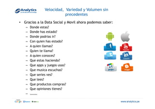 Velocidad, Variedad y Volumen sin
precedentes
•  Gracias a la Data Social y Movil ahora podemos saber:
–  Donde estas?
–  Donde has estado?
–  Donde podrias ir?
–  Con quien has estado?
–  A quien llamas?
–  Quien te llama?
–  A quien conoces?
–  Que estas haciendo?
–  Que apps y juegos usas?
–  Que musica escuchas?
–  Que series ves?
–  Que lees?
–  Que productos compras?
–  Que opiniones tienes?
–  ………
 