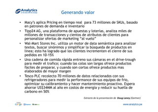 Generando valor
•  Macy’s aplica Pricing en tiempo real para 73 millones de SKUs, basado
en patrones de demanda e inventario
•  Tipp24 AG, una plataforma de apuestas y loterías, analiza miles de
millones de transacciones y cientos de atributos de clientes para
personalizar ofertas de marketing “al vuelo”
•  Wal-Mart Stores Inc. utiliza un motor de data semántica para analizar
textos, buscar sinónimos y simplificar la búsqueda de productos en
linea; esto ha logrado que los clientes incrementen el cierre de sus
pedidos en 10-15%
•  Una cadena de comida rápida entreno sus cámaras en el drive-trough
para medir el trafico; cuando las colas son largas ofrece productos
fáciles de preparar, y cuando son cortas ofrece productos mas
elaborados de mayor margen
•  Tesco PLC recolecto 70 millones de datos relacionados con sus
refrigeradores para medir la performance de sus equipos de frio,
optimizar su calibramiento y hacer mantenimiento proactivo. Espera
ahorrar US$34MM al año en costos de energía y reducir su huella de
carbono en 50%
Extracto	
  de	
  la	
  presentación	
  de	
  	
  Doug	
  Laney	
  (Gartner)	
  
 