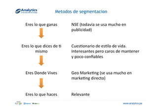 Metodos de segmentacion
Eres	
  lo	
  que	
  ganas	
   NSE	
  (todavia	
  se	
  usa	
  mucho	
  en	
  
publicidad)	
  
	
  
	
  
Eres	
  lo	
  que	
  dices	
  de	
  @	
  
mismo	
  
Cues@onario	
  de	
  es@lo	
  de	
  vida.	
  
Interesantes	
  pero	
  caros	
  de	
  mantener	
  
y	
  poco	
  conﬁables	
  
	
  
	
  
Eres	
  Donde	
  Vives	
  
	
  
Geo	
  Marke@ng	
  (se	
  usa	
  mucho	
  en	
  
marke@ng	
  directo)	
  
	
  
	
  
Eres	
  lo	
  que	
  haces	
   Relevante	
  
 