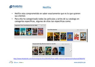 Netflix
•  Netflix esta comprometido en saber exactamente que es lo que quieren
sus clientes
•  Para ello ha categorizado todas las peliculas y series de su catalogo en
categorías especificas, algunas de ellas tan especificas como:
hVp://www.theatlan@c.com/technology/archive/2014/01/how-­‐neqlix-­‐reverse-­‐engineered-­‐hollywood/282679/	
  
 