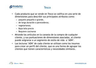 Tesco
•  Cada producto que se vende en Tesco se califica en una serie de
dimensiones para describir sus principales atributos como:
–  paquete pequeño o grande,
–  de larga duración o perecederos;
–  vegetarianos;
–  Bajo/alto precio
–  Requiere cocinarse
•  Mirando los artículos en la canasta de la compra de cualquier
cliente, y sus puntuaciones de dimensiones asociadas, al cliente
puede asignarse a un segmento de estilo de vida o "ADN".
•  Las lecturas "ADN" de cada cliente se utilizan como los insumos
para crear un perfil del cliente, que es una forma de agrupar los
clientes que tienen características y necesidades similares.
 