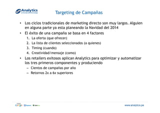 Targeting de Campañas
•  Los ciclos tradicionales de marketing directo son muy largos. Alguien
en alguna parte ya esta planeando la Navidad del 2014
•  El éxito de una campaña se basa en 4 factores
1.  La oferta (que ofrecer)
2.  La lista de clientes seleccionados (a quienes)
3.  Timing (cuando)
4.  Creatividad/mensaje (como)
•  Los retailers exitosos aplican Analytics para optimizar y automatizar
los tres primeros componentes y produciendo
–  Cientos de campañas por año
–  Retornos 2x a 6x superiores
 