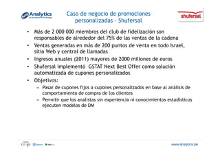 Caso de negocio de promociones
personalizadas - Shufersal
•  Más de 2 000 000 miembros del club de fidelización son
responsables de alrededor del 75% de las ventas de la cadena
•  Ventas generadas en más de 200 puntos de venta en todo Israel,
sitio Web y central de llamadas
•  Ingresos anuales (2011) mayores de 2000 millones de euros
•  Shufersal implementó GSTAT Next Best Offer como solución
automatizada de cupones personalizados
•  Objetivos:
–  Pasar de cupones fijos a cupones personalizados en base al análisis de
comportamiento de compra de los clientes
–  Permitir que los analistas sin experiencia ni conocimientos estadísticos
ejecuten modelos de DM
 