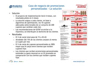 Caso de negocio de promociones
personalizadas - La solución
•  Solución
–  El proyecto de implementación llevó 4 meses, con
resultados piloto en 2 meses
–  La solución asigna a cada cliente, en base a
algoritmos de optimización, los 10 cupones
adecuados seleccionados de un conjunto de 200
cupones que cambian cada mes
–  Las recomendaciones de GSTAT se envían a la
imprenta y se distribuyen al domicilio de los clientes
•  Resultados
–  El % de canje total pasa de 1% a 4%-6%
–  Alrededor del 15% de los clientes canjean al menos
un cupón por mes
–  El % de canje de cupones personalizados es 300%
mayor que el canje entre clientes que reciben
cupones fijos
–  Los clientes que reciben promociones personalizadas
extienden su gasto mensual en un 2% promedio en
comparación con los clientes que reciben cupones
fijos
 