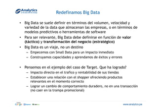 Redefinamos Big Data
•  Big Data se suele definir en términos del volumen, velocidad y
variedad de la data que almacenan las empresas, o en términos de
modelos predictivos o herramientas de software
•  Para ser relevante, Big Data debe definirse en función de valor
(táctico) y transformación del negocio (estratégico)
•  Big Data es un viaje, no un destino
–  Empecemos con Small Data para un impacto inmediato
–  Construyamos capacidades y aprendamos de éxitos y errores
•  Pensemos en el ejemplo del caso de Target. Que ha logrado?
–  Impacto directo en el trafico y rentabilidad de sus tiendas
–  Establecer una relación con el shopper ofreciendo productos
relevantes en el momento correcto
–  Lograr un cambio de comportamiento duradero, no en una transacción
(no caer en la trampa promocional)
 
