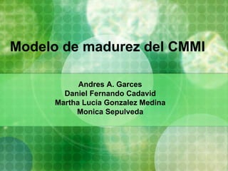 Modelo de madurez del CMMI
Andres A. Garces
Daniel Fernando Cadavid
Martha Lucia Gonzalez Medina
Monica Sepulveda
 