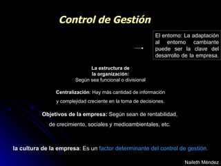 Control de Gestión El entorno: La adaptación al entorno cambiante puede ser la clave del desarrollo de la empresa.  Naileth Méndez la cultura de la empresa : Es un  factor determinante   del control de gestión. Objetivos de la empresa:  Según sean de rentabilidad,  de crecimiento, sociales y medioambientales, etc.   Centralización : Hay más cantidad de información y complejidad creciente en la toma de decisiones.  La estructura de la organización:   Según sea funcional o divisional 