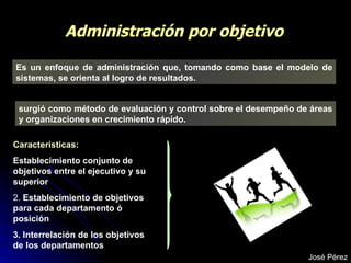 Administración por objetivo Es un enfoque de administración que, tomando como base el modelo de sistemas, se orienta al logro de resultados. surgió como método de evaluación y control sobre el desempeño de áreas y organizaciones en crecimiento rápido.   Características: Establecimiento conjunto de objetivos entre el ejecutivo y su superior   2.  Establecimiento de objetivos para cada departamento ó posición  3. Interrelación de los objetivos de los departamentos José Pérez 