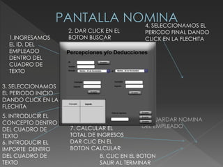 1.INGRESAMOS
EL ID. DEL
EMPLEADO
DENTRO DEL
CUADRO DE
TEXTO
2. DAR CLICK EN EL
BOTON BUSCAR
3. SELECCIONAMOS
EL PERIODO INICIO
DANDO CLICK EN LA
FLECHITA
4. SELECCIONAMOS EL
PERIODO FINAL DANDO
CLICK EN LA FLECHITA
5. INTRODUCIR EL
CONCEPTO DENTRO
DEL CUADRO DE
TEXTO
6. INTRODUCIR EL
IMPORTE DENTRO
DEL CUADRO DE
TEXTO
7. CALCULAR EL
TOTAL DE INGRESOS
DAR CLIC EN EL
BOTON CALCULAR
8. GUARDAR NOMINA
DEL EMPLEADO
8. CLIC EN EL BOTON
SALIR AL TERMINAR
 