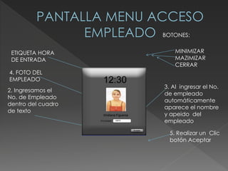 2. Ingresamos el
No. de Empleado
dentro del cuadro
de texto
5. Realizar un Clic
botón Aceptar
ETIQUETA HORA
DE ENTRADA
BOTONES:
MINIMIZAR
MAZIMIZAR
CERRAR
3. Al ingresar el No.
de empleado
automáticamente
aparece el nombre
y apeido del
empleado
4. FOTO DEL
EMPLEADO
 