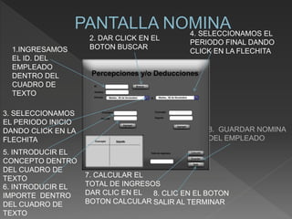 1.INGRESAMOS
EL ID. DEL
EMPLEADO
DENTRO DEL
CUADRO DE
TEXTO
2. DAR CLICK EN EL
BOTON BUSCAR
3. SELECCIONAMOS
EL PERIODO INICIO
DANDO CLICK EN LA
FLECHITA
4. SELECCIONAMOS EL
PERIODO FINAL DANDO
CLICK EN LA FLECHITA
5. INTRODUCIR EL
CONCEPTO DENTRO
DEL CUADRO DE
TEXTO
6. INTRODUCIR EL
IMPORTE DENTRO
DEL CUADRO DE
TEXTO
7. CALCULAR EL
TOTAL DE INGRESOS
DAR CLIC EN EL
BOTON CALCULAR
8. GUARDAR NOMINA
DEL EMPLEADO
8. CLIC EN EL BOTON
SALIR AL TERMINAR
 