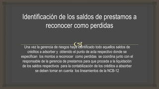 Una vez la gerencia de riesgos haya identificado todo aquellos saldos de
créditos a adsorber y obtenido el punto de acta respectivo donde se
especifican los montos a reconocer como perdidas se coordina junto con el
responsable de la gerencia de prestamos para que proceda a la liquidación
de los saldos respectivos para la contabilización de los créditos a absorber
se deben tomar en cuenta los lineamientos de la NCB-12
 