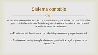 
 Los sistemas contables son métodos procedimientos y mecanismo que un entidad utiliza
para controlar las actividades financieras y resumir estas actividades en una forma útil
para quienes toman las decisiones
 El sistema contable esta formado por el catalogo de cuentas y respectivos manual
 El catalogo de cuentas es un plan de cuentas para clasificar registrar y controlar las
operaciones.
Sistema contable
 