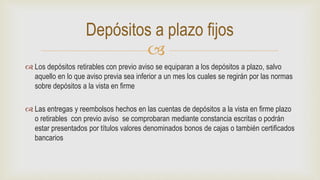 
 Los depósitos retirables con previo aviso se equiparan a los depósitos a plazo, salvo
aquello en lo que aviso previa sea inferior a un mes los cuales se regirán por las normas
sobre depósitos a la vista en firme
 Las entregas y reembolsos hechos en las cuentas de depósitos a la vista en firme plazo
o retirables con previo aviso se comprobaran mediante constancia escritas o podrán
estar presentados por títulos valores denominados bonos de cajas o también certificados
bancarios
Depósitos a plazo fijos
 