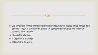 
 Las principales formas formas de depósitos de recursos del publico en los bancos de el
salvador según lo plasmado en el titulo VII operaciones bancarias del código de
comercio en el salvador
 I Depósitos a la vista
 II Depósitos a plazo fijo
 III Depósitos de ahorro
 
