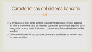 
 El principal papel de un banco consiste en guardar fondos fijos en forma de depósitos
así como al proporcionar cajas de seguridad operaciones denominadas de pasivo por la
salvaguarda de estos fondos los bancos cobran una serie de comisione3s que también
se aplican
 Distintos servicios que los bancos modernos ofrecen a sus clientes en un marco cada
vez mas competitivo
Características del sistema bancario
 