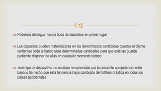 
 Podemos distinguir varios tipos de depósitos en primer lugar
 Los depósitos pueden materializarse en los denominados cantidades cuentas el cliente
corrientes cede al banco unas determinadas cantidades para que este las guarde
pudiendo disponer de ellas en cualquier momento tiempo
 este tipo de dispositivo no estaban remunerados por la creciente competencia entre
bancos ha hecho que esta tendencia haya cambiado denfo0rma drástica en todos los
países accidentales
 