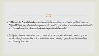 
 El Manual de Contabilidad es una herramienta normativa de la Sociedad Financiera de
Objeto Múltiple, cuya finalidad es generar información que refleje adecuadamente la situación
económico-financiera y los resultados de la gestión de la entidad.
 El objetivo de este manual es proporcionar a los bancos, el instrumento técnico que les
permita el registro contable uniforme de las transacciones y operaciones de naturaleza
económica y financiera.
 