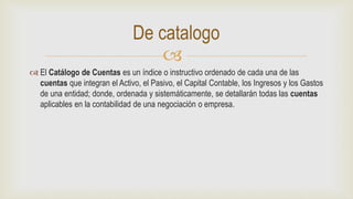 
 El Catálogo de Cuentas es un índice o instructivo ordenado de cada una de las
cuentas que integran el Activo, el Pasivo, el Capital Contable, los Ingresos y los Gastos
de una entidad; donde, ordenada y sistemáticamente, se detallarán todas las cuentas
aplicables en la contabilidad de una negociación o empresa.
De catalogo
 