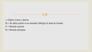 
 Dígitos noveno y décimo
00 = Se utiliza cuando no es necesario distinguir la clase de moneda.
01 = Moneda nacional.
02 = Moneda extranjera.
 