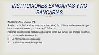 
INSTITUCIONES BANCARIAS
Pueden captar fondos (dinero o recursos financieros) del publico entre las que se incluyen
las entidades extranjeras que operan en El Salvador.
Podemos se;alar que las instituciones bancarias tienen que cumplir tres grandes funciones:
1) La intermediacion de credito
2) La intermediacion de los pagos
3) La administracion de los capitales
INSTITUCIONES BANCARIAS Y NO
BANCARIAS
 