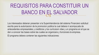 
Los interesados deberan presentar a la Superintendencia del sistema Financiero solicitud
escrita para la autorizacion de la promocion publica la cual debera ir acompa;ada de
antecedentes empresariales y crediticios y los curriculum vitae y un programa en el que se
den a conocer las bases sobre las cuales se organizara y funcionara la empresa.
El programa debera contener las siguientes indicaciones:
REQUISITOS PARA CONSTITUIR UN
BANCO EN EL SALVADOR
 