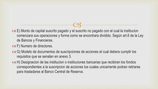 
 E) Monto de capital suscrito pagado y el suscrito no pagado con el cual la institucion
comenzara sus operaciones y forma como se encontrara dividido. Según art.6 de la Ley
de Bancos y Financieras.
 F) Numero de directores.
 G) Modelo de documentos de suscripciones de acciones el cual debera cumplir los
requisitos que se senalan en anexo 3.
 H) Designacion de las institucion o instituciones bancarias que recibiran los fondos
correspondientes a la suscripcion de acciones los cuales unicamente podran retirarse
para trasladarse al Banco Central de Reserva.
 