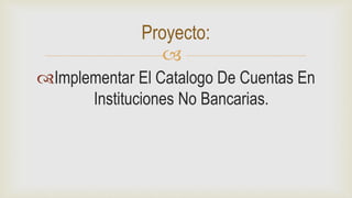 
Implementar El Catalogo De Cuentas En
Instituciones No Bancarias.
Proyecto:
 