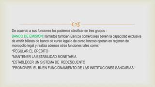 
De acuerdo a sus funciones los podemos clasificar en tres grupos :
BANCO DE EMISION: llamados tambien Bancos comerciales tienen la capacidad exclusiva
de emitir billetes de banco de curso legal o de curso forzoso operan en regimen de
monopolio legal y realiza ademas otras funciones tales como:
*REGULAR EL CREDITO
*MANTENER LA ESTABILIDAD MONETARIA
*ESTABLECER UN SISTEMA DE REDESCUENTO
*PROMOVER EL BUEN FUNCIONAMIENTO DE LAS INSTITUCIONES BANCARIAS
 