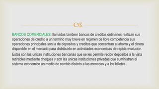 
BANCOS COMERCIALES: llamados tambien bancos de creditos ordinarios realizan sus
operaciones de credito a un termino muy breve en regimen de libre competencia sus
operaciones principales son la de depositos y creditos que concentran el ahorro y el dinero
disponible en el mercado para distribuirlo en actividades economicas de rapida evolucion.
Estas son las unicas instituciones bancarias que se les permite recibir depositos a la vista
retirables mediante cheques y son las unicas instituciones privadas que suministran el
sistema economico un medio de cambio distinto a las monedas y a los billetes
 