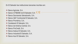 
En El Salvador las instituciones bancarias inscritas son:
 Banco Agrícola, S.A.
 Banco CITIBANK de El Salvador, S.A.
 Banco Davivienda Salvadoreño, S.A.
 Banco G&T Continental El Salvador, S.A.
 Banco Promérica, S.A.
 Scotiabank El Salvador, S.A.
 Banco de América Central, S.A.
 Banco ProCredit, S.A.
 Banco Azteca El Salvador, S.A.
 Banco Industrial El Salvador, S.A.
 Banco Azul El Salvador, S.A.
 