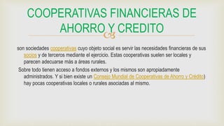 
son sociedades cooperativas cuyo objeto social es servir las necesidades financieras de sus
socios y de terceros mediante el ejercicio. Estas cooperativas suelen ser locales y
parecen adecuarse más a áreas rurales.
Sobre todo tienen acceso a fondos externos y los mismos son apropiadamente
administrados. Y si bien existe un Consejo Mundial de Cooperativas de Ahorro y Crédito)
hay pocas cooperativas locales o rurales asociadas al mismo.
COOPERATIVAS FINANCIERAS DE
AHORRO Y CREDITO
 