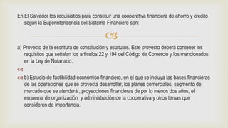 
En El Salvador los requisistios para constituir una cooperativa financiera de ahorro y credito
según la Superintendencia del Sistema Financiero son:
a) Proyecto de la escritura de constitución y estatutos. Este proyecto deberá contener los
requisitos que señalan los artículos 22 y 194 del Código de Comercio y los mencionados
en la Ley de Notariado.

 b) Estudio de factibilidad económico financiero, en el que se incluya las bases financieras
de las operaciones que se proyecta desarrollar, los planes comerciales, segmento de
mercado que se atenderá , proyecciones financieras de por lo menos dos años, el
esquema de organización y administración de la cooperativa y otros temas que
consideren de importancia.
 