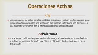 
 Las operaciones de activo para las entidades financieras, implican prestar recursos a sus
clientes acordando con ellos una retribución que pagarán en forma de tipo de interés, o
bien acometer inversiones con la intención de obtener una rentabilidad.
Préstamos:
 operación de crédito en la que el prestamista entrega al prestatario una suma de dinero
que devenga intereses, teniendo este último la obligación de devolverla en un plazo
determinado.
Operaciones Activas
 