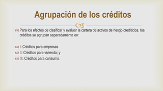  Para los efectos de clasificar y evaluar la cartera de activos de riesgo crediticios, los
créditos se agrupan separadamente en:
 I. Créditos para empresas
 II. Créditos para vivienda; y
 III. Créditos para consumo.
Agrupación de los créditos
 