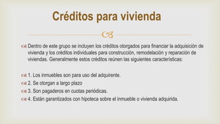
 Dentro de este grupo se incluyen los créditos otorgados para financiar la adquisición de
vivienda y los créditos individuales para construcción, remodelación y reparación de
viviendas. Generalmente estos créditos reúnen las siguientes características:
 1. Los inmuebles son para uso del adquirente.
 2. Se otorgan a largo plazo
 3. Son pagaderos en cuotas periódicas.
 4. Están garantizados con hipoteca sobre el inmueble o vivienda adquirida.
Créditos para vivienda
 