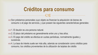 
 Son préstamos personales cuyo objeto es financiar la adquisición de bienes de
consumo o el pago de servicios, y que poseen las siguientes características generales:
 1. El deudor es una persona natural.
 2. El plazo del préstamo es generalmente entre uno y tres años.
 3. El pago del crédito se efectúa en cuotas periódicas, normalmente iguales y
sucesivas.
 4. La tasa de interés suele ser más alta, además se considerarán como créditos para
consumo, los créditos provenientes de la utilización de tarjetas de crédito
Créditos para consumo
 