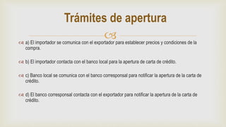  a) El importador se comunica con el exportador para establecer precios y condiciones de la
compra.
 b) El importador contacta con el banco local para la apertura de carta de crédito.
 c) Banco local se comunica con el banco corresponsal para notificar la apertura de la carta de
crédito.
 d) El banco corresponsal contacta con el exportador para notificar la apertura de la carta de
crédito.
Trámites de apertura
 