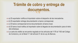 
 a) El exportador notifica al importador sobre el despacho de las mercaderías.
 b) El exportador entrega documentación a banco corresponsal.
 c) El banco corresponsal envía documentación al banco local.
 d) El banco local notifica al importador sobre la llegada de documentación para el retiro
del embarque.
 La carta de crédito se encuentra regulada en los artículos del 1178 al 1183 del Código
de Comercio y en el literal “n” del artículo 51 de la Ley de Bancos.
Trámite de cobro y entrega de
documentos.
 