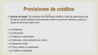  Activos de riesgo: Se considera activo de riesgo crediticio, todas las operaciones que
de alguna manera significan financiamiento a favor de personas naturales, jurídicas o
grupos de personas, tales como:
 a) Préstamos.
 b) Descuentos.
 c) Pagos por cuenta ajena.
 d) Intereses y otros productos por cobrar.
 e) Deudores varios.
 f) Otros créditos no clasificados.
 g) Créditos contingentes.
Provisiones de créditos
 