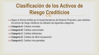 
 Según la Norma emitida por la Superintendencia del Sistema Financiero, para clasificar
los activos de riesgo crediticios se utilizarán las siguientes categorías:
 Categoría A: Créditos normales
 Categoría B: Créditos subnormales
 Categoría C: Créditos deficientes
 Categoría D: Créditos de difícil recuperación
 Categoría E: Créditos irrecuperables
Clasificación de los Activos de
Riesgo Crediticios
 