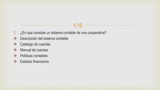 
1. ¿En que consiste un sistema contable de una cooperativa?
 Descripción del sistema contable
 Catalogo de cuentas
 Manual de cuentas
 Políticas contables
 Estados financieros
 