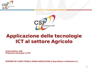 1
Applicazione delle tecnologie
ICT al settore Agricolo
Andrea Molino, PdD
Programme developer @ CSP
INTERNET OF (EVERY)THING & SMART AGRICULTURE @ Expo Milano 10 Settembre 2015
 