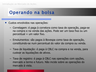 Custos envolvidos nas operações: Corretagem: é paga à corretora como taxa de operação, paga-se na compra e na venda das ações. Pode ser um taxa fixa ou um percentual + um valor fixo. Emolumentos: são pagos à Bovespa como taxa de operação, constituindo-se num percentual do valor da compra ou venda. Taxa de liquidação: é paga à CBLC na compra e na venda, para custear as liquidações de ativos. Taxa de registro: é paga à CBLC nas operações com opções, mercado a termo e futuro. Não incide sobre as operações do mercado à vista. Introdução ao Mercado de Ações   Operando na bolsa 