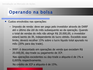 Custos envolvidos nas operações: Imposto de renda: deve ser pago pelo investidor através de DARF até o último dia útil do mês subsequente ao da operação. Quando o total de vendas do mês não atingir R$ 20.000,00, o investidor estará isento do IR, independente do lucro obtido. Excedido esse limite, deverá recolher 15% sobre o lucro líquido total apurado no mês (20% para day trade).  IRRF: é descontado em operações de venda que excedam R$ 20.000,00, day-trade ou pagamento de JCP. Nas operações excedentes ou day-trade a aliquota é de 1% e 0,005% respectivamente. No crédito de JCP a alíquota é de 15%. Introdução ao Mercado de Ações   Operando na bolsa 