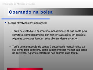 Custos envolvidos nas operações: Tarifa de custódia: é descontada mensalmente da sua conta pela corretora, como pagamento por manter suas ações em custódia. Algumas corretoras isentam seus clientes desse encargo. Tarifa de manutenção de conta: é descontada mensalmente da sua conta pela corretora, como pagamento por manter sua conta na corretora. Algumas corretoras não cobram essa tarifa. Introdução ao Mercado de Ações   Operando na bolsa 