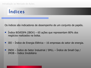 Os índices são indicadores de desempenho de um conjunto de papéis. Índice BOVESPA (IBOV) – 65 ações que representam 80% dos negócios realizados na bolsa. IEE – Índice de Energia Elétrica – 16 empresas do setor de energia. INDX – Índice do Setor Industrial / SMLL – Índice de Small Cap / IMOB – Índice Imobiliário Introdução ao Mercado de Ações   Índices 