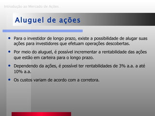 Introdução ao Mercado de Ações   Aluguel de ações Para o investidor de longo prazo, existe a possibilidade de alugar suas ações para investidores que efetuam operações descobertas . Por meio do aluguel, é possível incrementar a rentabilidade das ações que estão em carteira para o longo prazo. Dependendo da ações, é possível ter rentabilidades de 3% a.a. a até 10% a.a. Os custos variam de acordo com a corretora . 