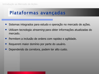 Introdução ao Mercado de Ações   Plataformas avançadas Sistemas integrados para estudo e operação no mercado de ações. Utilizam tecnologia  streaming  para obter informações atualizadas do mercado. Permitem a inclusão de ordens com rapidez e agilidade. Requerem maior domínio por parte do usuário. Dependendo da corretora, podem ter alto custo. 
